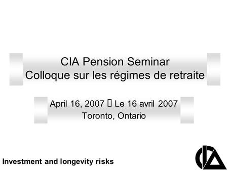 CIA Pension Seminar Colloque sur les régimes de retraite April 16, 2007  Le 16 avril 2007 Toronto, Ontario Investment and longevity risks.