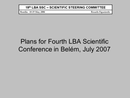 Plans for Fourth LBA Scientific Conference in Belém, July 2007 19 th LBA SSC – SCIENTIFIC STEERING COMMITTEE Brasília - 18-19 May, 2006 Ricardo Figueiredo.