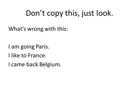 Don’t copy this, just look. What’s wrong with this: I am going Paris. I like to France. I came back Belgium.