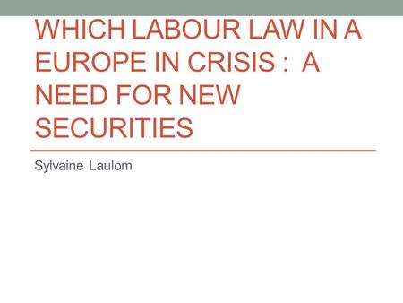 WHICH LABOUR LAW IN A EUROPE IN CRISIS : A NEED FOR NEW SECURITIES Sylvaine Laulom.