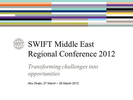 SWIFT Middle East Regional Conference 2012 Transforming challenges into opportunities Abu Dhabi, 27 March – 28 March 2012.