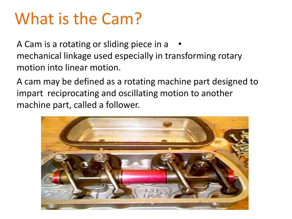 What is the Cam? A Cam is a rotating or sliding piece in a mechanical  linkage used especially in transforming rotary motion into linear motion. A  cam may be defined as a rotating machine part designed to. -