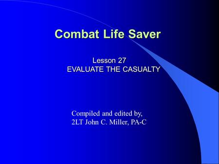 Combat Life Saver Lesson 27 EVALUATE THE CASUALTY Compiled and edited by, 2LT John C. Miller, PA-C.