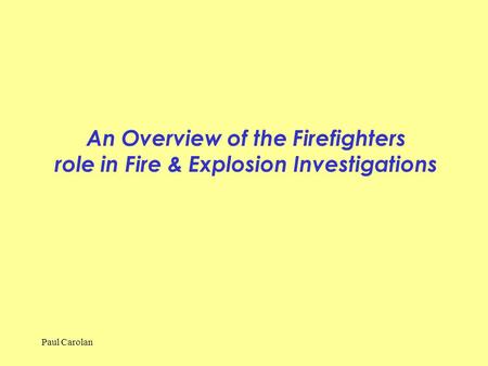 An Overview of the Firefighters role in Fire & Explosion Investigations Paul Carolan.