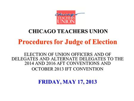CHICAGO TEACHERS UNION Procedures for Judge of Election ELECTION OF UNION OFFICERS AND OF DELEGATES AND ALTERNATE DELEGATES TO THE 2014 AND 2016 AFT CONVENTIONS.