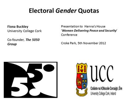 Electoral Gender Quotas Fiona Buckley University College Cork Co-founder, The 5050 Group Presentation to Hanna’s House ‘Women Delivering Peace and Security’