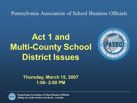 Pennsylvania Association of School Business Officials Taking care of the business of schools…everyday. Act 1 and Multi-County School District Issues Thursday,