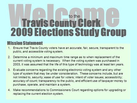 2009 Elections Study Group Welcome to the Travis County Clerk 1.Ensure that Travis County voters have an accurate, fair, secure, transparent to the public,