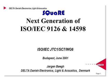 Page 1 DELTA Danish Electronics, Light & Acoustics SQuaRE Next Generation of ISO/IEC 9126 & 14598 ISO/IEC JTC1/SC7/WG6 Budapest, June 2001 Jørgen Bøegh.