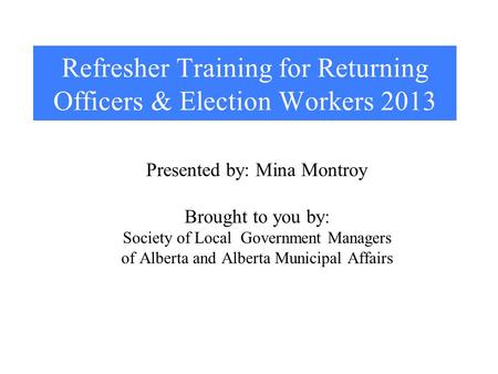 Refresher Training for Returning Officers & Election Workers 2013 Presented by: Mina Montroy Brought to you by: Society of Local Government Managers of.
