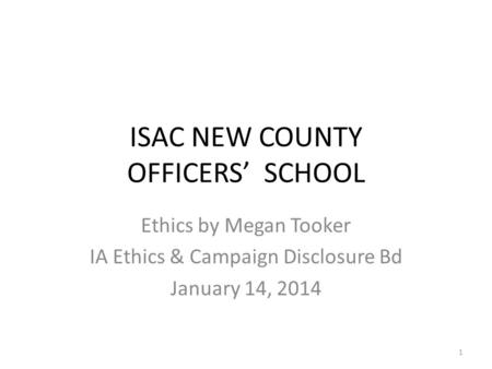 ISAC NEW COUNTY OFFICERS’ SCHOOL Ethics by Megan Tooker IA Ethics & Campaign Disclosure Bd January 14, 2014 1.
