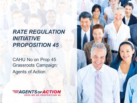 RATE REGULATION INITIATIVE PROPOSITION 45 CAHU No on Prop 45 Grassroots Campaign: Agents of Action.
