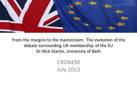 From the margins to the mainstream: The evolution of the debate surrounding UK membership of the EU Dr Nick Startin, University of Bath CRONEM July 2013.