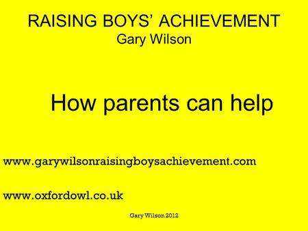 RAISING BOYS’ ACHIEVEMENT Gary Wilson How parents can help www.garywilsonraisingboysachievement.com www.oxfordowl.co.uk Gary Wilson 2012.