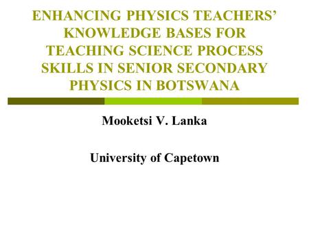 ENHANCING PHYSICS TEACHERS’ KNOWLEDGE BASES FOR TEACHING SCIENCE PROCESS SKILLS IN SENIOR SECONDARY PHYSICS IN BOTSWANA Mooketsi V. Lanka University of.