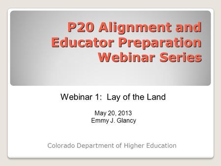 P20 Alignment and Educator Preparation Webinar Series Colorado Department of Higher Education Webinar 1: Lay of the Land May 20, 2013 Emmy J. Glancy.