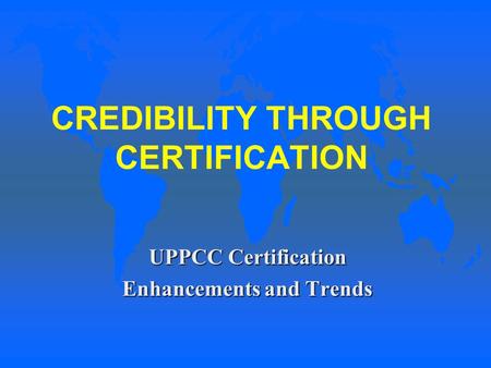 CREDIBILITY THROUGH CERTIFICATION UPPCC Certification Enhancements and Trends.