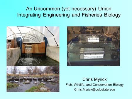 An Uncommon (yet necessary) Union Integrating Engineering and Fisheries Biology Chris Myrick Fish, Wildlife, and Conservation Biology