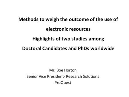 Methods to weigh the outcome of the use of electronic resources Highlights of two studies among Doctoral Candidates and PhDs worldwide Mr. Boe Horton Senior.
