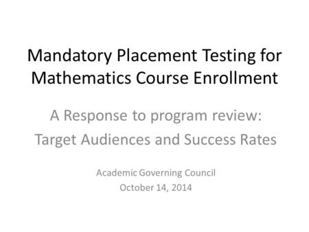 Mandatory Placement Testing for Mathematics Course Enrollment A Response to program review: Target Audiences and Success Rates Academic Governing Council.