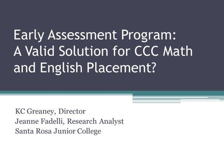 Early Assessment Program: A Valid Solution for CCC Math and English Placement? KC Greaney, Director Jeanne Fadelli, Research Analyst Santa Rosa Junior.