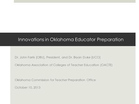 Innovations in Oklahoma Educator Preparation Dr. John Farris [OBU], President, and Dr. Bryan Duke [UCO] Oklahoma Association of Colleges of Teacher Education.