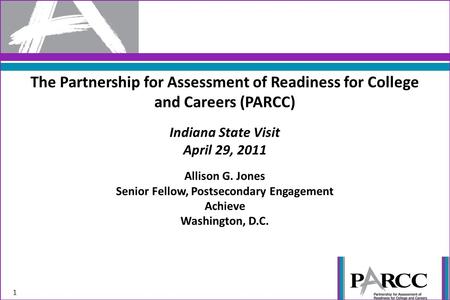 The Partnership for Assessment of Readiness for College and Careers (PARCC) Indiana State Visit April 29, 2011 Allison G. Jones Senior Fellow, Postsecondary.