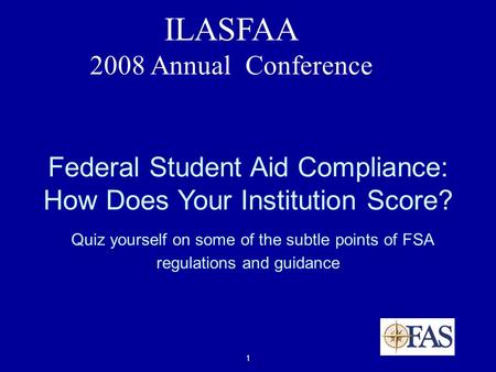 1 ILASFAA 2008 Annual Conference Federal Student Aid Compliance: How Does Your Institution Score? Quiz yourself on some of the subtle points of FSA regulations.