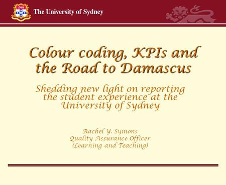Colour coding, KPIs and the Road to Damascus Shedding new light on reporting the student experience at the University of Sydney Rachel Y. Symons Quality.