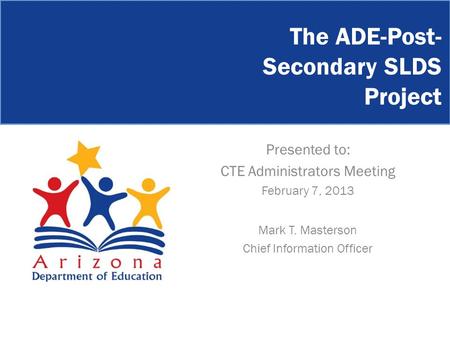 The ADE-Post- Secondary SLDS Project Presented to: CTE Administrators Meeting February 7, 2013 Mark T. Masterson Chief Information Officer.