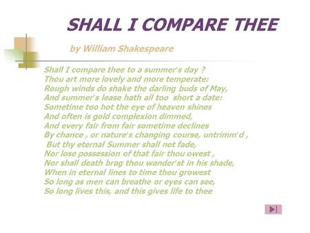 SHALL I COMPARE THEE by William Shakespeare Shall I compare thee to a summer ’ s day ? Thou art more lovely and more temperate: Rough winds do shake the.