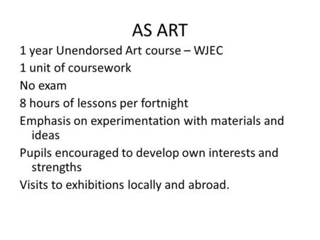 AS ART 1 year Unendorsed Art course – WJEC 1 unit of coursework No exam 8 hours of lessons per fortnight Emphasis on experimentation with materials and.