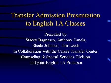 Transfer Admission Presentation to English 1A Classes Presented by: Stacey Bagnasco, Anthony Canela, Sheila Johnson, Jim Leach In Collaboration with the.