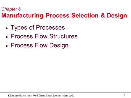 1 Slides used in class may be different from slides in student pack Chapter 6 Manufacturing Process Selection & Design  Types of Processes  Process Flow.