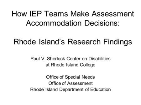 How IEP Teams Make Assessment Accommodation Decisions: Rhode Island’s Research Findings Paul V. Sherlock Center on Disabilities at Rhode Island College.