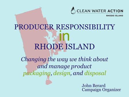 PRODUCER RESPONSIBILITY in RHODE ISLAND Changing the way we think about and manage product packaging, design, and disposal John Berard Campaign Organizer.