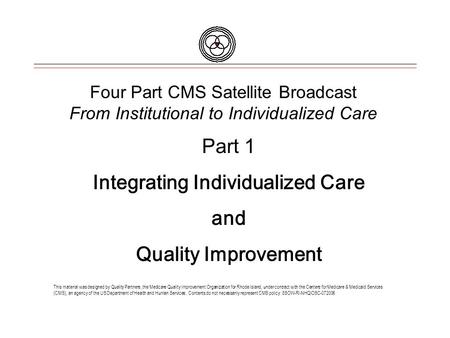 Four Part CMS Satellite Broadcast From Institutional to Individualized Care This material was designed by Quality Partners, the Medicare Quality Improvement.