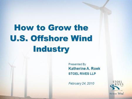 How to Grow the U.S. Offshore Wind Industry Presented By Katherine A. Roek STOEL RIVES LLP February 24, 2010.