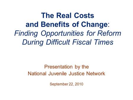 The Real Costs and Benefits of Change: Finding Opportunities for Reform During Difficult Fiscal Times Presentation by the National Juvenile Justice Network.