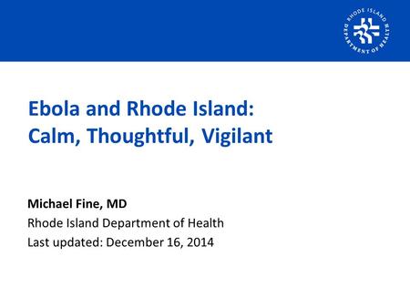 Michael Fine, MD Rhode Island Department of Health Last updated: December 16, 2014 Ebola and Rhode Island: Calm, Thoughtful, Vigilant.