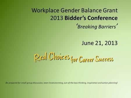 Workplace Gender Balance Grant 2013 Bidder’s Conference ‘ Breaking Barriers ’ June 21, 2013 Be prepared for small group discussion, team brainstorming,