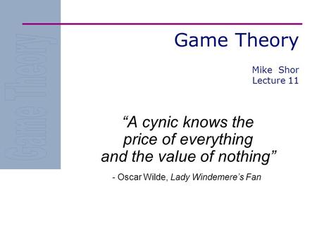 Game Theory “A cynic knows the price of everything and the value of nothing” - Oscar Wilde, Lady Windemere’s Fan Mike Shor Lecture 11.