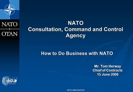NATO UNCLASSIFIED NATO Consultation, Command and Control Agency How to Do Business with NATO Mr. Tom Herway Chief of Contracts 15 June 2006.