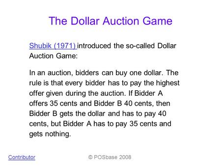 The Dollar Auction Game Shubik (1971) Shubik (1971) introduced the so-called Dollar Auction Game: In an auction, bidders can buy one dollar. The rule is.