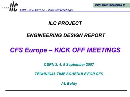 CFS TIME SCHEDULE EDR - CFS Europe – Kick-Off Meetings Kick-Off Meetings, CERN, 3, 4, 5 September 20071 ILC PROJECT ENGINEERING DESIGN REPORT CFS Europe.