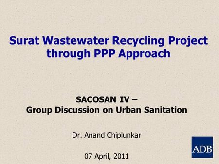 Surat Wastewater Recycling Project through PPP Approach SACOSAN IV – Group Discussion on Urban Sanitation Dr. Anand Chiplunkar 07 April, 2011.