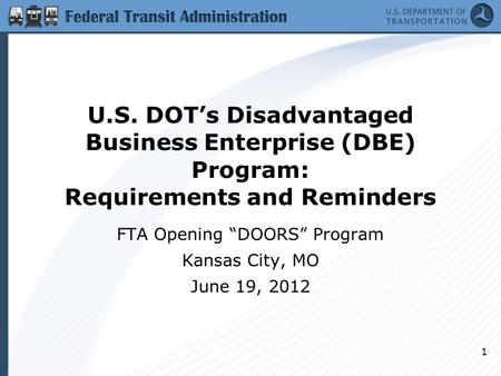 U.S. DOT’s Disadvantaged Business Enterprise (DBE) Program: Requirements and Reminders FTA Opening “DOORS” Program Kansas City, MO June 19, 2012 1.