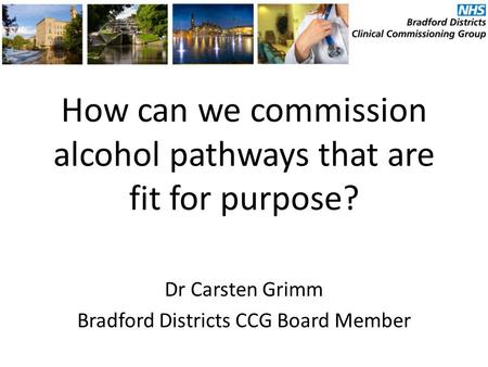 How can we commission alcohol pathways that are fit for purpose? Dr Carsten Grimm Bradford Districts CCG Board Member.