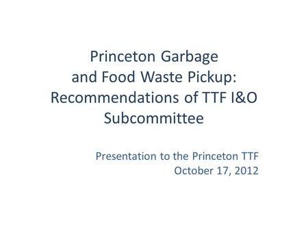 Princeton Garbage and Food Waste Pickup: Recommendations of TTF I&O Subcommittee Presentation to the Princeton TTF October 17, 2012.