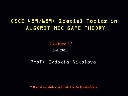 CSCE 489/689: Special Topics in ALGORITHMIC GAME THEORY Fall 2013 Prof: Evdokia Nikolova Lecture 1* * Based on slides by Prof. Costis Daskalakis.